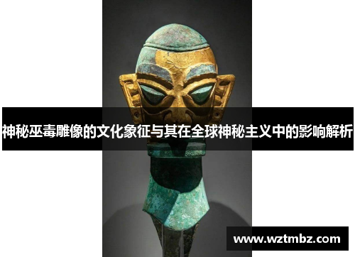 神秘巫毒雕像的文化象征与其在全球神秘主义中的影响解析 神秘巫毒雕像的文化象征与其在全球神秘主义中的影响解析